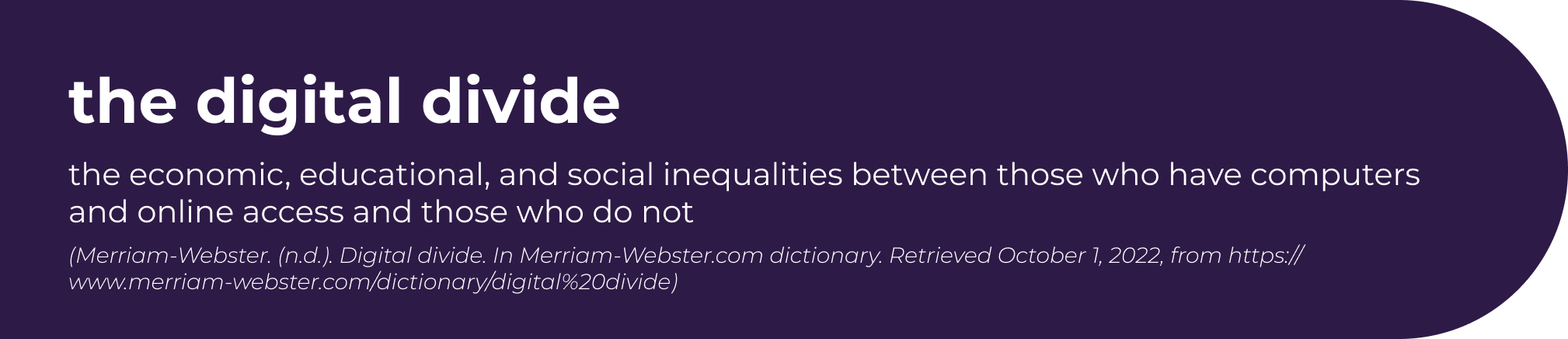 “Graphic showing the definition of the digital divide: the economic, educational, and social inequalities between those who have computers and online access and those who do not. Citation: Merriam-Webster. (n.d.). Digital divide. In Merriam-Webster.com dictionary. Retrieved October 1, 2022, from https://www.merriam-webster.com/dictionary/digital%20divide